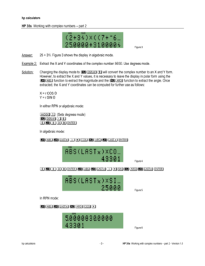 Page 89 
hp calculators 
 
HP 35s  Working with complex numbers – part 2 
 
hp calculators - 3 - HP 35s  Working with complex numbers – part 2 - Version 1.0 
 Figure 3 
 
Answer: 25 + 31i. Figure 3 shows the display in algebraic mode. 
 
Example 2: Extract the X and Y coordinates of the complex number 5!30. Use degrees mode. 
 
Solution: Changing the display mode to !8$ will convert the complex number to an X and Y form. 
However, to extract the X and Y values, it is necessary to leave the display in polar form...