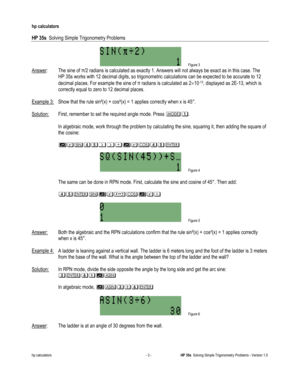 Page 93 
hp calculators 
 
HP 35s  Solving Simple Trigonometry Problems 
 
hp calculators - 3 - HP 35s  Solving Simple Trigonometry Problems - Version 1.0 
 Figure 3 
Answer:  The sine of !/2 radians is calculated as exactly 1. Answers will not always be exact as in this case. The  
HP 35s works with 12 decimal digits, so trigonometric calculations can be expected to be accurate to 12 
decimal places. For example the sine of ! radians is calculated as 2!10-13, displayed as 2E-13, which is 
correctly equal to...