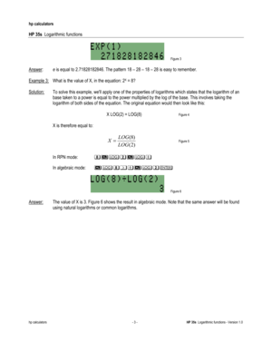 Page 97 
hp calculators 
 
HP 35s  Logarithmic functions 
 
hp calculators - 3 - HP 35s  Logarithmic functions - Version 1.0 
 Figure 3 
 
Answer:  e is equal to 2.71828182846. The pattern 18 – 28 – 18 – 28 is easy to remember. 
 
Example 3: What is the value of X, in the equation: 2X = 8? 
 
Solution: To solve this example, well apply one of the properties of logarithms which states that the logarithm of an 
base taken to a power is equal to the power multiplied by the log of the base. This involves taking the...