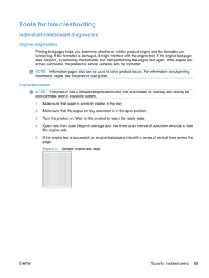 Page 111Tools for troubleshooting
Individual component diagnostics
Engine diagnostics
Printing test pages helps you determine whether or not the product engine and the formatter are
functioning. If the formatter is damaged, it might interfere with the engine test. If the engine-test page
does not print, try removing the formatter and then performing the engine test again. If the engine test
is then successful, the problem is almost certainly with the formatter.
NOTE:Information pages also can be used to solve...