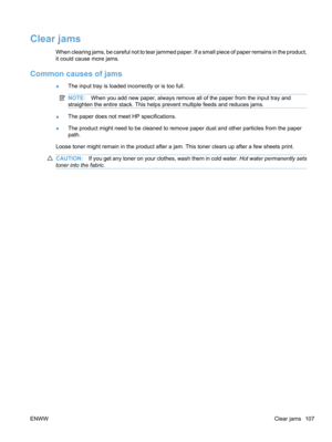 Page 125Clear jams
When clearing jams, be careful not to tear jammed paper. If a small piece of paper remains in the product,
it could cause more jams.
Common causes of jams
●The input tray is loaded incorrectly or is too full.
NOTE:
When you add new paper, always remove all of the paper from the input tray and
straighten the entire stack. This helps prevent multiple feeds and reduces jams.
● The paper does not meet HP specifications.
● The product might need to be cleaned to remove paper dust and other...