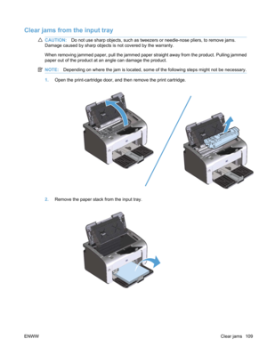 Page 127Clear jams from the input tray
CAUTION:Do not use sharp objects, such as tweezers or needle-nose pliers, to remove jams.
Damage caused by sharp objects is not covered by the warranty.
When removing jammed paper, pull the jammed paper straight away from the product. Pulling jammed
paper out of the product at an angle can damage the product.
NOTE: Depending on where the jam is located, some of the following steps might not be necessary.
1.Open the print-cartridge door, and then remove the print cartridge....