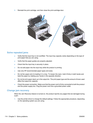 Page 1323.Reinstall the print cartridge, and then close the print-cartridge door.
Solve repeated jams
●Verify that the input tray is not overfilled. The input tray capacity varies depending on the type of
print paper that you are using.
● Verify that the paper guides are properly adjusted.
● Check that the input tray is securely in place.
● Do not add paper into the input tray while the product is printing.
● Use only HP-recommended paper types and sizes.
● Do not fan paper prior to loading it in a tray. To...