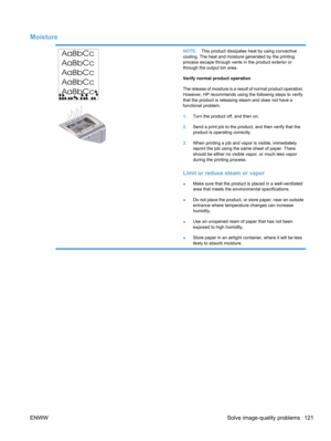 Page 139Moisture
NOTE:This product dissipates heat by using convective
cooling. The heat and moisture generated by the printing
process escape through vents in the product exterior or
through the output bin area.
Verify normal product operation
The release of moisture is a result of normal product operation.
However, HP recommends using the following steps to verify
that the product is releasing steam and does not have a
functional problem.
1. Turn the product off, and then on.
2. Send a print job to the...