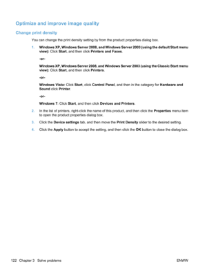 Page 140Optimize and improve image quality
Change print density
You can change the print density setting by from the product properties dialog box.
1.Windows XP, Windows Server 2008, and Windows Server 2003 (using the default Start menu
view):  Click Start, and then click  Printers and Faxes .
-or-
Windows XP, Windows Server 2008, and Windows Server 2003 (using the Classic Start menu
view):  Click Start, and then click  Printers.
-or-
Windows Vista:  Click Start, click Control Panel , and then in the category...