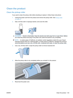 Page 141Clean the product
Clean the pickup roller
If you want to clean the pickup roller before deciding to replace it, follow these instructions:
1.Unplug the power cord from the product and remove the pickup roller. See 
Pickup roller
on page 37
2. Dab a lint-free cloth in isopropyl alcohol, and scrub the roller.
WARNING! Alcohol is flammable. Keep the alcohol and cloth away from an open flame. Before
you close the product and plug in the power cord, allow the alcohol to dry completely.
NOTE: In certain areas...