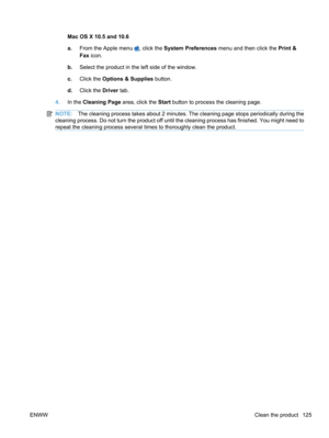 Page 143Mac OS X 10.5 and 10.6
a.From the Apple menu 
, click the System Preferences  menu and then click the Print &
Fax  icon.
b. Select the product in the left side of the window.
c. Click the  Options & Supplies  button.
d. Click the  Driver tab.
4. In the  Cleaning Page  area, click the Start button to process the cleaning page.
NOTE: The cleaning process takes about 2 minutes. The cleaning page stops periodically during the
cleaning process. Do not turn the product off until the cleaning process has...