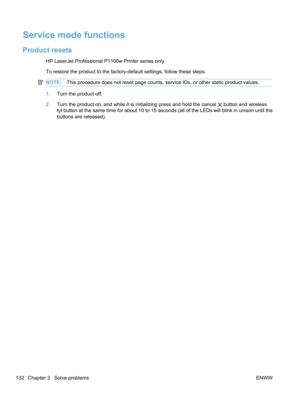 Page 150Service mode functions
Product resets
HP LaserJet Professional P1100w Printer series only.
To restore the product to the factory-default settings, follow these steps.
NOTE:This procedure does not reset page counts, service IDs, or other static product values.
1.Turn the product off.
2. Turn the product on, and while it is initializing press and hold the cancel 
 button and wireless
 button at the same time for about 10 to 15 seconds (all of the LEDs will blink in unison until the
buttons are released)....