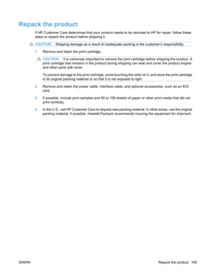 Page 183Repack the product
If HP Customer Care determines that your product needs to be returned to HP for repair, follow these
steps to repack the product before shipping it.
CAUTION:Shipping damage as a result of inadequate packing is the customer’s responsibility.
1.Remove and retain the print cartridge.
CAUTION: It is extremely important  to remove the print cartridge before shipping the product. A
print cartridge that remains in the product during shipping can leak and cover the product engine
and other...