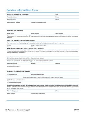 Page 184Service information form
WHO IS RETURNING THE EQUIPMENT?Date:
Person to contact:Phone:
Alternate contact:Phone:
Return shipping address:
 
 Special shipping instructions:
WHAT ARE YOU SENDING?
Model name:
Model number:Serial number:
Please attach any relevant printouts. Do NOT ship accessories (manuals, cleaning supplies, and so on) that are not required to  complete
the repair.
HAVE YOU REMOVED THE PRINT CARTRIDGES?
You must remove them before shipping the product, unl ess a mechanical problem prevents...