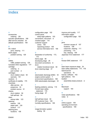 Page 201Index
A
accessoriesordering 136
acoustic specifications 168
after-service checklist 34
altitude specifications 169
B
bin, output
jams, clearing 111
blank pages problem-solving 129
C
cables USB, problem-solving 129
Canadian DOC regulations 177
cartridge ordering xi
part number xi
cartridges
drum rotation check 94
warranty 161
cautions iii
certificate of volatility 175
checklists after-service 34
preservice 34
problem source 91
checks drum rotation 94
half self-test 94
clean pickup roller 123
cleaning...