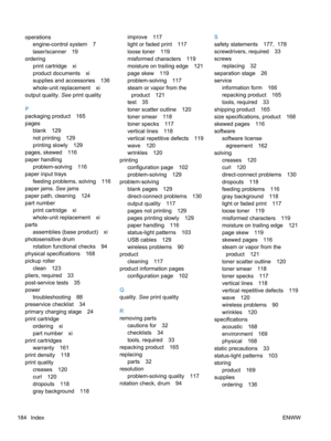 Page 202operationsengine-control system 7
laser/scanner 19
ordering print cartridge xi
product documents xi
supplies and accessories 136
whole-unit replacement xi
output quality.  See print quality
P
packaging product 165
pages blank 129
not printing 129
printing slowly 129
pages, skewed 116
paper handling problem-solving 116
paper input trays
feeding problems, solving 116
paper jams.  See jams
paper path, cleaning 124
part number
print cartridge xi
whole-unit replacement xi
parts
assemblies (base product) xi...