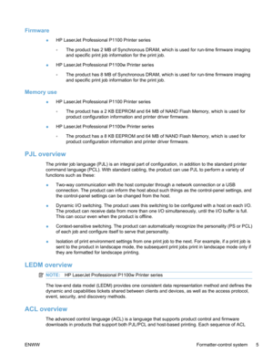 Page 23Firmware
●HP LaserJet Professional P1100 Printer series
◦The product has 2 MB of Synchronous DRAM, which is used for run-time firmware imaging
and specific print job information for the print job.
● HP LaserJet Professional P1100w Printer series
◦The product has 8 MB of Synchronous DRAM, which is used for run-time firmware imaging
and specific print job information for the print job.
Memory use
● HP LaserJet Professional P1100 Printer series
◦The product has a 2 KB EEPROM and 64 MB of NAND Flash Memory,...