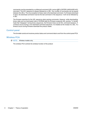 Page 24commands must be preceded by a unified exit command (UEL) and an @PJL ENTER LANGUAGE=ACL
command. The ACL sequence is always followed by a UEL. Any number of commands can be placed
between the UELs. The only exception to these rules is the download command. If a firmware download
is done, the download command must be the last command in the sequence. It will not be followed by
a UEL.
The firmware searches for the UEL sequence when parsing commands. However, while downloading
binary data such as...