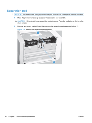 Page 56Separation pad
CAUTION:Do not touch the sponge portion of the pad. Skin oils can cause paper handling problems.
1.Place the product rear-side up to access the separation pad assembly.
CAUTION: Dirt and debris can scratch the product covers. Place the product on a cloth or other
clean surface.
2. Remove two screws (callout 1) and then remove the separation pad assembly (callout 2).
Figure 2-5   Remove the separation pad assembly
2
1
38 Chapter 2   Removal and replacement
ENWW 