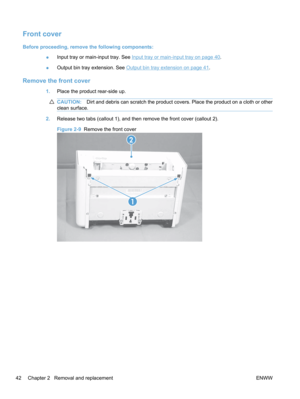 Page 60Front cover
Before proceeding, remove the following components:●Input tray or main-input tray. See 
Input tray or main-input tray on page 40.
● Output bin tray extension. See 
Output bin tray extension on page 41.
Remove the front cover
1.
Place the product rear-side up.
CAUTION: Dirt and debris can scratch the product covers. Place the product on a cloth or other
clean surface.
2. Release two tabs (callout 1), and then remove the front cover (callout 2).
Figure 2-9   Remove the front cover
1
2
42...