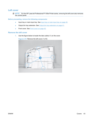 Page 61Left cover
NOTE:For the HP LaserJet Professional P1100w Printer series, removing the left cover also removes
the control panel.
Before proceeding, remove the following components:
●Input tray or main-input tray. See 
Input tray or main-input tray on page 40
.
● Output bin tray extension. See 
Output bin tray extension on page 41
.
● Front cover. See 
Front cover on page 42.
Remove the left cover
1.
Use the figure below to locate the tabs (callout 1) on the cover.
Figure 2-10  Remove the left cover (1 of...