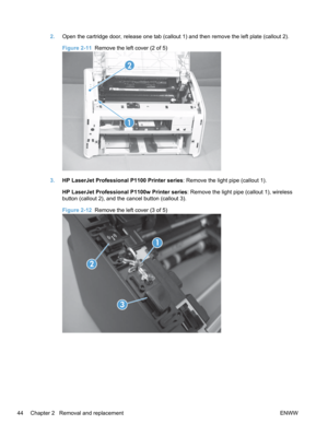 Page 622.Open the cartridge door, release one tab (callout 1) and then remove the left plate (callout 2).
Figure 2-11   Remove the left cover (2 of 5)
1
2
3.HP LaserJet Professional P1100 Printer series : Remove the light pipe (callout 1).
HP LaserJet Professional P1100w Printer series : Remove the light pipe (callout 1), wireless
button (callout 2), and the cancel button (callout 3).
Figure 2-12   Remove the left cover (3 of 5)
1
2
3
44 Chapter 2   Removal and replacement ENWW 