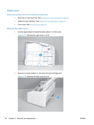 Page 64Right cover
Before proceeding, remove the following components:●Input tray or main-input tray. See 
Input tray or main-input tray on page 40.
● Output bin tray extension. See 
Output bin tray extension on page 41.
● Front cover. See 
Front cover on page 42.
Remove the right cover
1.
Use the figure below to locate the tabs (callout 1) on the cover.
Figure 2-15   Remove the right cover (1 of 3)
1
2.Remove on screw (callout 1), and open the print-cartridge door.
Figure 2-16   Remove the right cover (2 of...