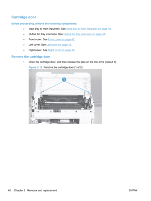 Page 66Cartridge door
Before proceeding, remove the following components:●Input tray or main-input tray. See 
Input tray or main-input tray on page 40.
● Output bin tray extension. See 
Output bin tray extension on page 41.
● Front cover. See 
Front cover on page 42.
● Left cover. See 
Left cover on page 43.
● Right cover. See 
Right cover on page 46
.
Remove the cartridge door
1. Open the cartridge door, and then release the tabs on the link arms (callout 1).
Figure 2-18   Remove the cartridge door (1 of 2)
1...