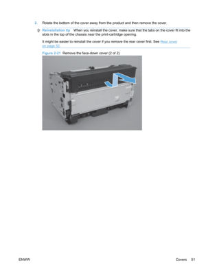 Page 692.Rotate the bottom of the cover away from the product and then remove the cover.
Reinstallation tip When you reinstall the cover, make sure that the tabs on the cover fit into the
slots in the top of the chassis near the print-cartridge opening.
It might be easier to reinstall the cover if you remove the rear cover first. See 
Rear cover
on page 52 .
Figure 2-21  Remove the face-down cover (2 of 2)
ENWW Covers 51 