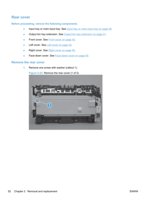 Page 70Rear cover
Before proceeding, remove the following components:●Input tray or main-input tray. See 
Input tray or main-input tray on page 40.
● Output bin tray extension. See 
Output bin tray extension on page 41.
● Front cover. See 
Front cover on page 42.
● Left cover. See 
Left cover on page 43.
● Right cover. See 
Right cover on page 46
.
● Face-down cover. See 
Face-down cover on page 50
.
Remove the rear cover
1. Remove one screw with washer (callout 1).
Figure 2-22   Remove the rear cover (1 of 2)...