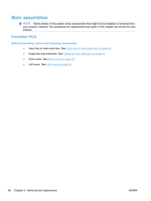 Page 72Main assemblies
NOTE:Some photos in this section show components that might not be installed or removed from
your product; however, the procedures for replacement and repair in this chapter are correct for your
product.
Formatter PCA
Before proceeding, remove the following components:
●Input tray or main-input tray. See 
Input tray or main-input tray on page 40.
● Output bin tray extension. See 
Output bin tray extension on page 41.
● Front cover. See 
Front cover on page 42.
● Left cover. See 
Left...
