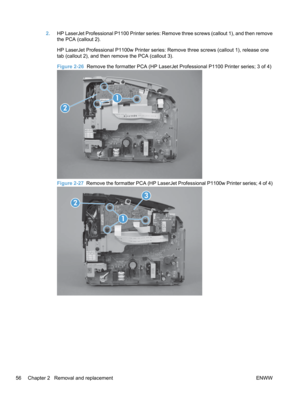 Page 742.HP LaserJet Professional P1100 Printer series: Remove three screws (callout 1), and then remove
the PCA (callout 2).
HP LaserJet Professional P1100w Printer series: Remove three screws (callout 1), release one
tab (callout 2), and then remove the PCA (callout 3).
Figure 2-26   Remove the formatter PCA (HP LaserJet Professional P1100 Printer series; 3 of 4)
2
1
Figure 2-27  Remove the formatter PCA (HP LaserJet Professional P1100w Printer series; 4 of 4)
2
1
3
56 Chapter 2   Removal and replacement ENWW 