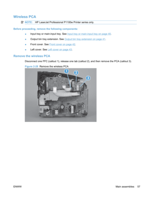 Page 75Wireless PCA
NOTE:HP LaserJet Professional P1100w Printer series only.
Before proceeding, remove the following components:
●Input tray or main-input tray. See 
Input tray or main-input tray on page 40
.
● Output bin tray extension. See 
Output bin tray extension on page 41
.
● Front cover. See 
Front cover on page 42.
● Left cover. See 
Left cover on page 43.
Remove the wireless PCA
Disconnect one FFC (callout 1), release one tab (callout 2), and then remove the PCA (callout 3).
Figure 2-28
  Remove the...