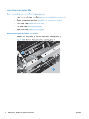 Page 76Laser/scanner assembly
Before proceeding, remove the following components:●Input tray or main-input tray. See 
Input tray or main-input tray on page 40.
● Output bin tray extension. See 
Output bin tray extension on page 41.
● Front cover. See 
Front cover on page 42.
● Left cover. See 
Left cover on page 43.
● Right cover. See 
Right cover on page 46
.
Remove the laser/scanner assembly
1. Release one tab (callout 1), and then remove the holder (callout 2).
Figure 2-29   Remove the laser/scanner assembly...