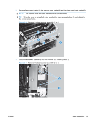 Page 772.Remove four screws (callout 1), the scanner cover (callout 2) and the sheet-metal plate (callout 3).
NOTE: The scanner cover and plate are removed as one assembly.
TIP:When the cover is reinstalled, make sure that the black screws (callout 4) are installed in
the correct screw holes.
Figure 2-30  Remove the laser/scanner assembly (2 of 4)
1
23
4
3. Disconnect one FFC (callout 1), and then remove four screws (callout 2).
Figure 2-31   Remove the laser/scanner assembly (3 of 4)
12
ENWW
Main assemblies 59 