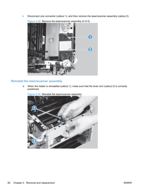 Page 784.Disconnect one connector (callout 1), and then remove the laser/scanner assembly (callout 2).
Figure 2-32   Remove the laser/scanner assembly (4 of 4)
1
2
Reinstall the laser/scanner assembly
▲When the holder is reinstalled (callout 1), make sure that the lever arm (callout 2) is correctly
positioned.
Figure 2-33  Reinstall the laser/scanner assembly
1
2
60 Chapter 2   Removal and replacement ENWW 