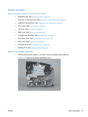 Page 79Pickup assembly
Before proceeding, remove the following components:●Separation pad. See 
Separation pad on page 38.
● Input tray or main-input tray. See 
Input tray or main-input tray on page 40
.
● Output bin tray extension. See 
Output bin tray extension on page 41
.
● Front cover. See 
Front cover on page 42.
● Left cover. See 
Left cover on page 43.
● Right cover. See 
Right cover on page 46
.
● Cartridge door assembly. See 
Cartridge door on page 48
● Face-down cover. See 
Face-down cover on page...