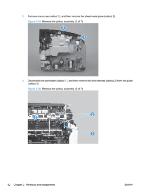 Page 802.Remove one screw (callout 1), and then remove the sheet-metal plate (callout 2).
Figure 2-35   Remove the pickup assembly (2 of 7)
1
2
3.Disconnect one connector (callout 1), and then remove the wire harness (callout 2) from the guide
(callout 3).
Figure 2-36   Remove the pickup assembly (3 of 7)
1
2
3
62 Chapter 2   Removal and replacement ENWW 