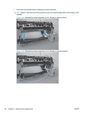 Page 842.Push down the lift plate before installing the pickup assembly.
TIP: Reach in from the front of the product to push and hold the plate down as the pickup unit is
installed.
Figure 2-43   Reinstall the pickup assembly (3 of 4; lift plate in raised position)
Figure 2-44  Reinstall the pickup assembly (4 of 4; lift plate in lowered position)
66 Chapter 2   Removal and replacement ENWW 