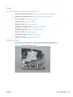 Page 85Fuser
Before proceeding, remove the following components:●Input tray or main-input tray. See 
Input tray or main-input tray on page 40
.
● Output bin tray extension. See 
Output bin tray extension on page 41
.
● Front cover. See 
Front cover on page 42.
● Left cover. See 
Left cover on page 43.
● Right cover. See 
Right cover on page 46
.
● Cartridge door assembly. See 
Cartridge door on page 48
● Face-down cover. See 
Face-down cover on page 50
.
● Rear cover. See 
Rear cover on page 52
.
● Formatter...