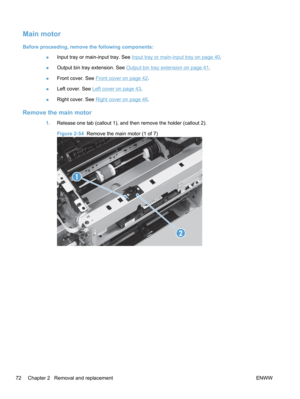 Page 90Main motor
Before proceeding, remove the following components:●Input tray or main-input tray. See 
Input tray or main-input tray on page 40.
● Output bin tray extension. See 
Output bin tray extension on page 41.
● Front cover. See 
Front cover on page 42.
● Left cover. See 
Left cover on page 43.
● Right cover. See 
Right cover on page 46
.
Remove the main motor
1. Release one tab (callout 1), and then remove the holder (callout 2).
Figure 2-54   Remove the main motor (1 of 7)
1
2
72 Chapter 2   Removal...