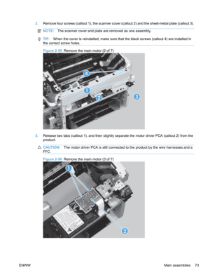 Page 912.Remove four screws (callout 1), the scanner cover (callout 2) and the sheet-metal plate (callout 3).
NOTE: The scanner cover and plate are removed as one assembly.
TIP:When the cover is reinstalled, make sure that the black screws (callout 4) are installed in
the correct screw holes.
Figure 2-55  Remove the main motor (2 of 7)
1
23
4
3. Release two tabs (callout 1), and then slightly separate the motor driver PCA (callout 2) from the
product.
CAUTION: The motor driver PCA is still connected to the...