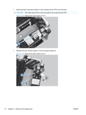 Page 924.Disconnect two connectors (callout 1) and carefully set the PCA out of the way.
CAUTION: The motor driver PCA is still connected to the product by the FFC.
Figure 2-57  Remove the main motor (4 of 7)
1
5.Release the wire harness (callout 1) from the guide (callout 2).
Figure 2-58   Remove the main motor (5 of 7)
1
2
74 Chapter 2   Removal and replacement ENWW 