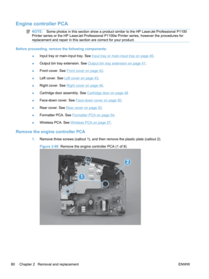 Page 98Engine controller PCA
NOTE:Some photos in this section show a product similar to the HP LaserJet Professional P1100
Printer series or the HP LaserJet Professional P1100w Printer series, however the procedures for
replacement and repair in this section are correct for your product.
Before proceeding, remove the following components:
●Input tray or main-input tray. See 
Input tray or main-input tray on page 40.
● Output bin tray extension. See 
Output bin tray extension on page 41.
● Front cover. See...