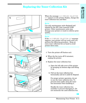 Page 101Replacing the Toner Collection Kit
When the message 14.5 REPLACE COLLECTION
KIT appears on the printer display, change the
toner collection box and filter.
Note
Use only maintenance units designed and
labeled for the HP Color LaserJet 5/5M
printer. Other maintenance units may
damage your printer or result in inferior print
quality.
Note
If the 14.5 REPLACE COLLECTION KIT message
appears, your printer will not work until you
perform the following procedure.  Keep an
extra toner collection kit on hand to...