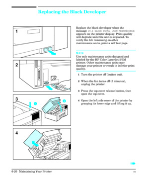 Page 110Replacing the Black Developer
Replace the black developer when the
message 19.1 BLACK DEVEL USER MAINTENANCE
appears on the printer display. Print quality
will degrade until the unit is replaced. To
verify the life remaining on other
maintenance units, print a self test page.
Note
Use only maintenance units designed and
labeled for the HP Color LaserJet 5/5M
printer. Other maintenance units may
damage your printer or result in inferior print
quality.
1Turn the printer off (button out).
2When the fan...