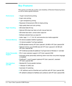 Page 12Key Features
This printer provides the quality and reliability of Hewlett-Packard printers
as well as these specific features:
Performance·10 ppm monochrome printing
·2 ppm color printing
·1 ppm transparency printing
·Resolution Enhancement (REt) for black printing
·High quality black and color printing
Paper Handling·250-sheet letter/A4 tray
·Optional 250-sheet rear feed unit with manual feed slot
·250-sheet face-down, correct-order output bin
·Software-selected face-up output bin
·Letter, legal, 11 x...