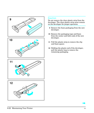 Page 112Caution
Do not remove the clear plastic strip from the
developer. The clear plastic strip must remain
on the developer for proper operation.
9Remove the foam packaging from the new
developer.
10Remove the packaging tape and foam
from the center and both ends of the new
developer.
11Pull the plastic strip to remove the clip
and foam spacer.
12Holding the plastic end of the developer,
pull the plastic loop to remove the
remaining packaging.
à
9
12 11 10
6-22  Maintaining Your PrinterEN 