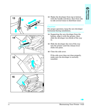 Page 11313Shake the developer from top to bottom
with the handle end down, then from side
to side several times to distribute toner.
Caution
For proper operation, keep the new developer
horizontal during installation.
14Supporting the new developer from the
bottom, align it with the printer, then
slide the developer two-thirds of the way
in.
15Slide the developer the rest of the way
into the printer until the release lever
clicks into place.
16Close the side cover.
If the side cover does not close properly,
make...