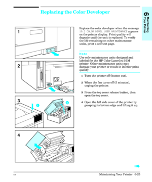 Page 115Replacing the Color Developer
Replace the color developer when the message
19.2 COLOR DEVEL USER MAINTENANCE appears
on the printer display. Print quality will
degrade until the unit is replaced. To verify
the life remaining on other maintenance
units, print a self test page.
Note
Use only maintenance units designed and
labeled for the HP Color LaserJet 5/5M
printer. Other maintenance units may
damage your printer or result in inferior print
quality.
1Turn the printer off (button out).
2When the fan...