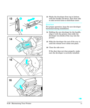 Page 11813Shake the developer from top to bottom
with the handle end down, then from side
to side several times to distribute toner.
Caution
For proper operation, keep the new developer
horizontal during installation.
14Holding the new developer by the handle,
align it with the printer, then slide the
developer two-thirds of the way into the
printer.
15Slide the developer the rest of the way in
until the release lever clicks into place.
16Close the side cover.
If the door does not close properly, make
sure the...