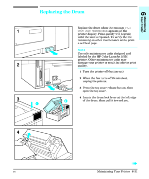 Page 121Replacing the Drum  
Replace the drum when the message 19.3
DRUM USER MAINTENANCE appears on the
printer display. Print quality will degrade
until the unit is replaced. To verify the life
remaining on other maintenance units, print
a self test page.
Note
Use only maintenance units designed and
labeled for the HP Color LaserJet 5/5M
printer. Other maintenance units may
damage your printer or result in inferior print
quality.
1Turn the printer off (button out).
2When the fan turns off (5 minutes),
unplug...