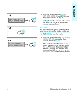 Page 12515When the printer displays NEW DRUM
INST. DRUM NUMBER=000, click [+] to enter
the number recorded in step 10.
Click [-] to view the previous value. Press
and hold [+] or [-] to scroll through the
possible drum numbers.
Caution
For maximum print quality, make sure you
enter the correct number for the print drum.
16Click [Enter] to save the number.
17When the printer displays PLEASE VERIFY
DRUM NUMBER=000, re-enter the drum
number, then click [Enter].
If the numbers entered in steps 15 and 17
are not the...