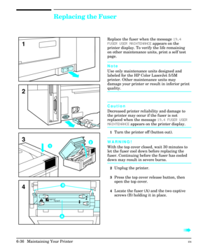 Page 126Replacing the Fuser
Replace the fuser when the message 19.4
FUSER USER MAINTENANCE appears on the
printer display. To verify the life remaining
on other maintenance units, print a self test
page.
Note
Use only maintenance units designed and
labeled for the HP Color LaserJet 5/5M
printer. Other maintenance units may
damage your printer or result in inferior print
quality.
Caution
Decreased printer reliability and damage to
the printer may occur if the fuser is not
replaced when the message 19.4 FUSER...